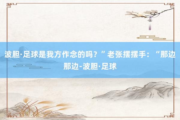 波胆·足球是我方作念的吗？”老张摆摆手：“那边那边-波胆·足球