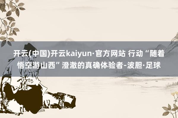 开云(中国)开云kaiyun·官方网站 行动“随着悟空游山西”澄澈的真确体验者-波胆·足球
