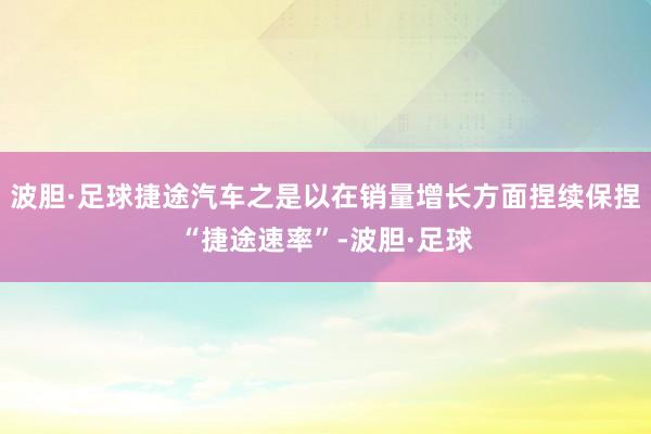 波胆·足球捷途汽车之是以在销量增长方面捏续保捏“捷途速率”-波胆·足球