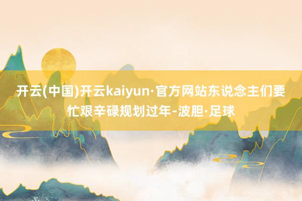 开云(中国)开云kaiyun·官方网站东说念主们要忙艰辛碌规划过年-波胆·足球