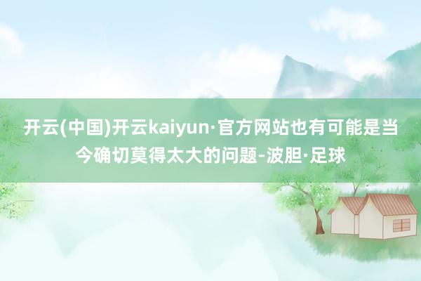 开云(中国)开云kaiyun·官方网站也有可能是当今确切莫得太大的问题-波胆·足球