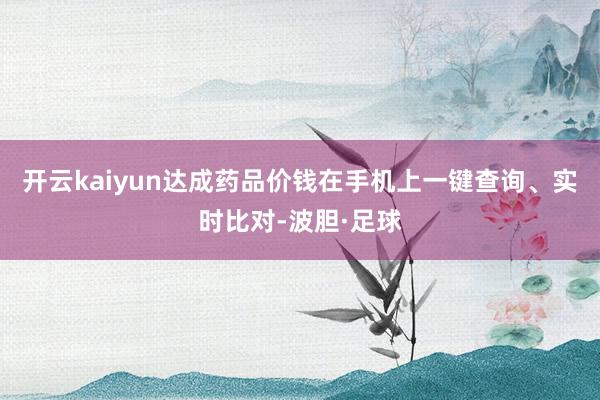开云kaiyun达成药品价钱在手机上一键查询、实时比对-波胆·足球