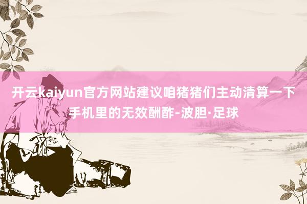 开云kaiyun官方网站建议咱猪猪们主动清算一下手机里的无效酬酢-波胆·足球