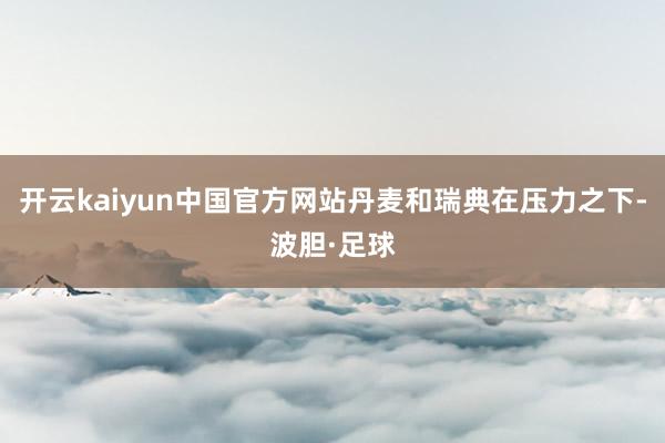 开云kaiyun中国官方网站丹麦和瑞典在压力之下-波胆·足球