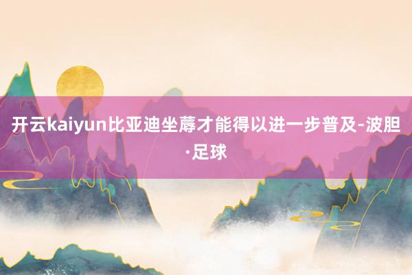 开云kaiyun比亚迪坐蓐才能得以进一步普及-波胆·足球
