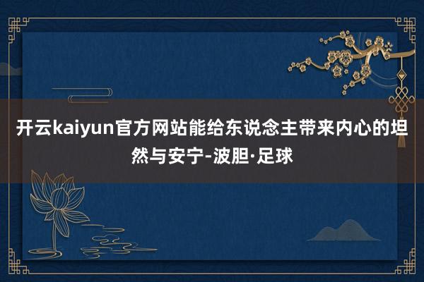 开云kaiyun官方网站能给东说念主带来内心的坦然与安宁-波胆·足球
