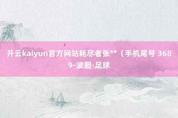 开云kaiyun官方网站耗尽者张**（手机尾号 3689-波胆·足球