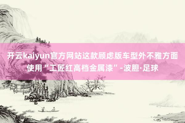 开云kaiyun官方网站这款顾虑版车型外不雅方面使用“工匠红高档金属漆”-波胆·足球