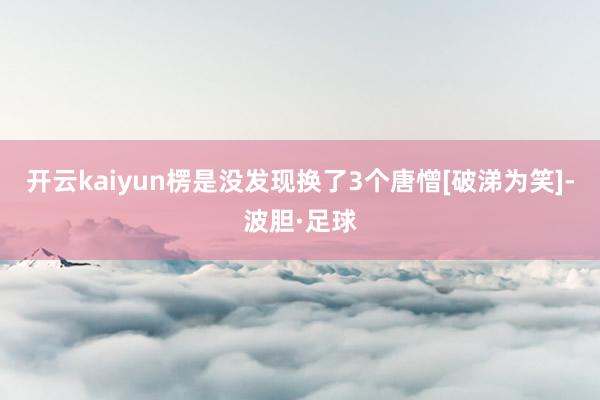 开云kaiyun楞是没发现换了3个唐憎[破涕为笑]-波胆·足球