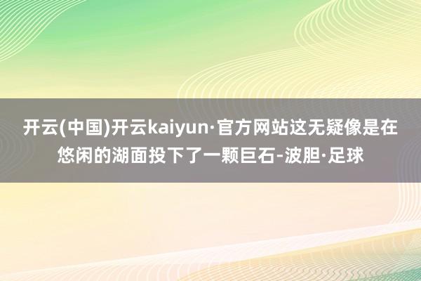 开云(中国)开云kaiyun·官方网站这无疑像是在悠闲的湖面投下了一颗巨石-波胆·足球