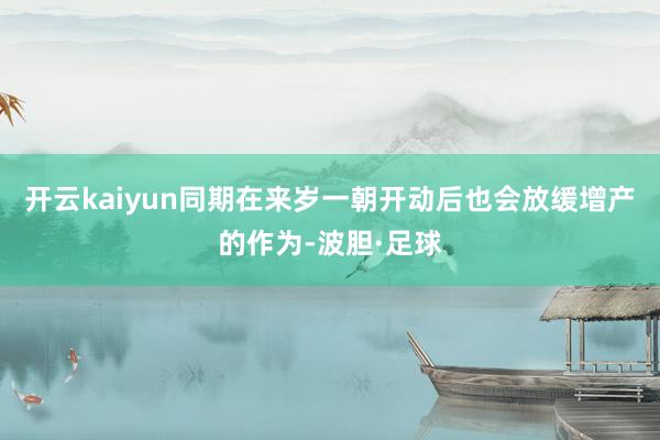 开云kaiyun同期在来岁一朝开动后也会放缓增产的作为-波胆·足球