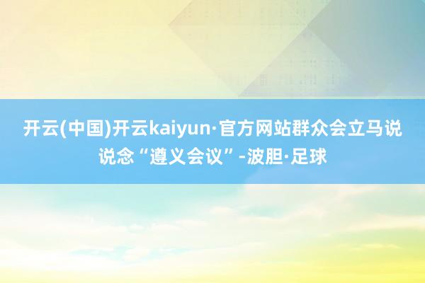 开云(中国)开云kaiyun·官方网站群众会立马说说念“遵义会议”-波胆·足球