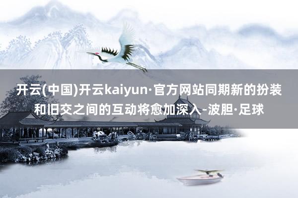 开云(中国)开云kaiyun·官方网站同期新的扮装和旧交之间的互动将愈加深入-波胆·足球