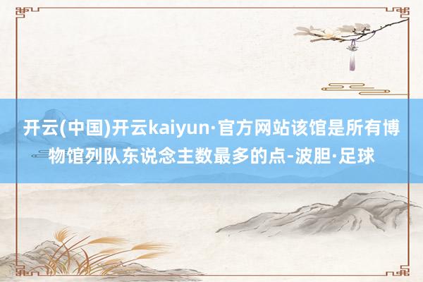 开云(中国)开云kaiyun·官方网站该馆是所有博物馆列队东说念主数最多的点-波胆·足球