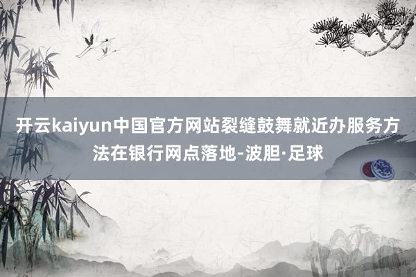 开云kaiyun中国官方网站裂缝鼓舞就近办服务方法在银行网点落地-波胆·足球