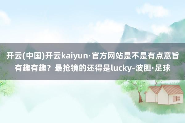 开云(中国)开云kaiyun·官方网站是不是有点意旨有趣有趣？最抢镜的还得是lucky-波胆·足球