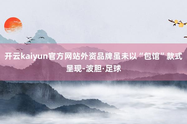 开云kaiyun官方网站外资品牌虽未以“包馆”款式呈现-波胆·足球