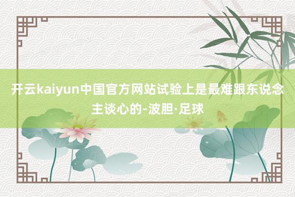 开云kaiyun中国官方网站试验上是最难跟东说念主谈心的-波胆·足球