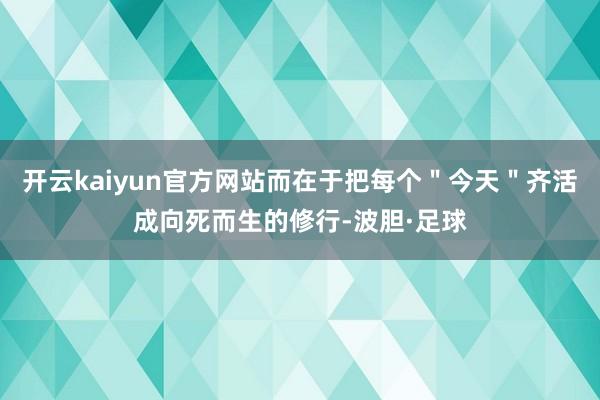 开云kaiyun官方网站而在于把每个＂今天＂齐活成向死而生的修行-波胆·足球