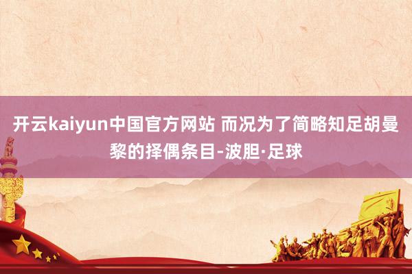 开云kaiyun中国官方网站 而况为了简略知足胡曼黎的择偶条目-波胆·足球