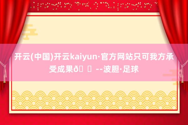 开云(中国)开云kaiyun·官方网站只可我方承受成果😭-波胆·足球