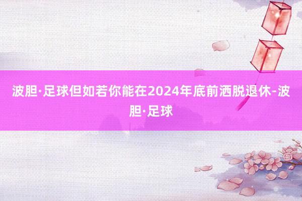 波胆·足球但如若你能在2024年底前洒脱退休-波胆·足球