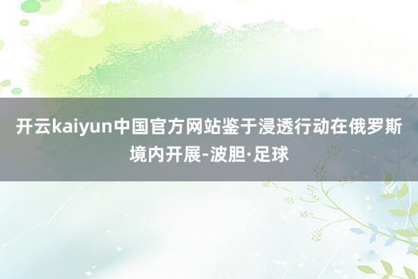 开云kaiyun中国官方网站鉴于浸透行动在俄罗斯境内开展-波胆·足球