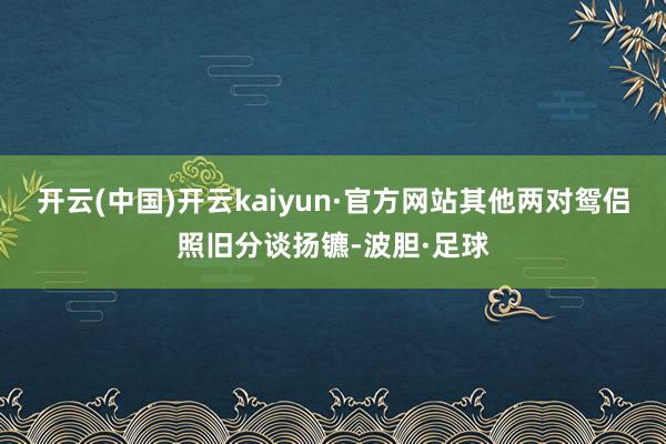 开云(中国)开云kaiyun·官方网站其他两对鸳侣照旧分谈扬镳-波胆·足球