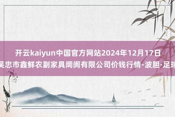 开云kaiyun中国官方网站2024年12月17日吴忠市鑫鲜农副家具阛阓有限公司价钱行情-波胆·足球