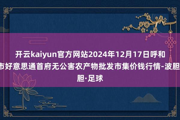 开云kaiyun官方网站2024年12月17日呼和浩特市好意思通首府无公害农产物批发市集价钱行情-波胆·足球