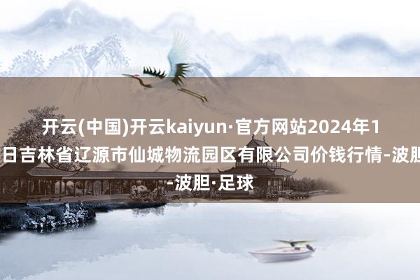 开云(中国)开云kaiyun·官方网站2024年12月17日吉林省辽源市仙城物流园区有限公司价钱行情-波胆·足球