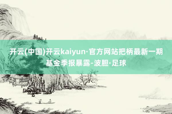 开云(中国)开云kaiyun·官方网站把柄最新一期基金季报暴露-波胆·足球