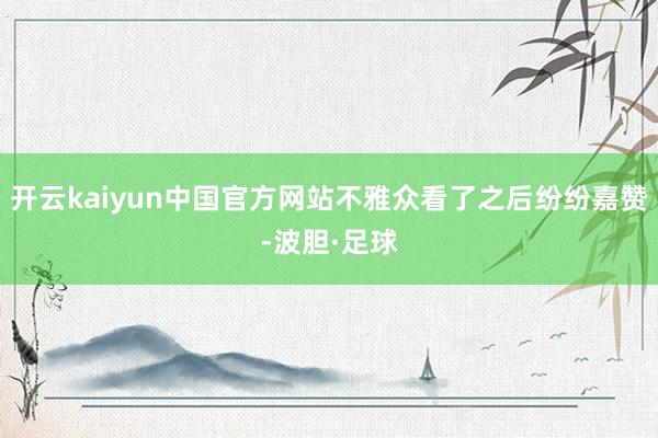 开云kaiyun中国官方网站不雅众看了之后纷纷嘉赞-波胆·足球