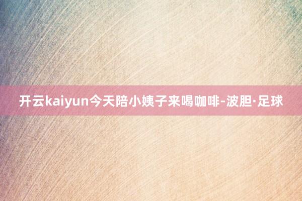 开云kaiyun今天陪小姨子来喝咖啡-波胆·足球