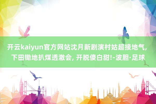 开云kaiyun官方网站沈月新剧演村姑超接地气, 下田锄地扒煤透澈会, 开脱傻白甜!-波胆·足球