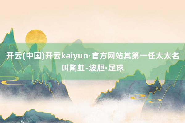 开云(中国)开云kaiyun·官方网站其第一任太太名叫陶虹-波胆·足球