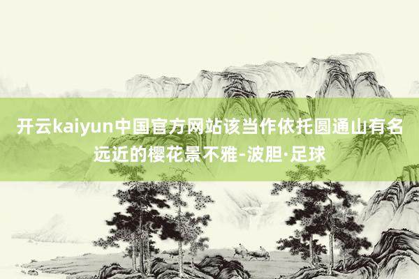 开云kaiyun中国官方网站该当作依托圆通山有名远近的樱花景不雅-波胆·足球