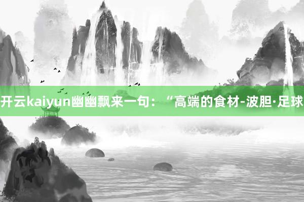 开云kaiyun幽幽飘来一句：“高端的食材-波胆·足球
