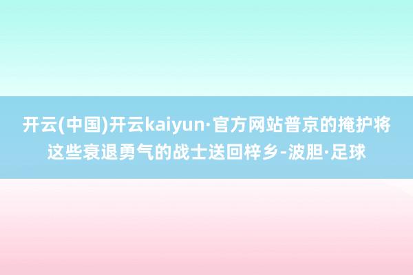 开云(中国)开云kaiyun·官方网站普京的掩护将这些衰退勇气的战士送回梓乡-波胆·足球