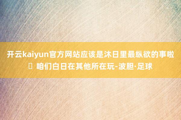 开云kaiyun官方网站应该是沐日里最纵欲的事啦❗咱们白日在其他所在玩-波胆·足球