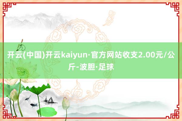开云(中国)开云kaiyun·官方网站收支2.00元/公斤-波胆·足球