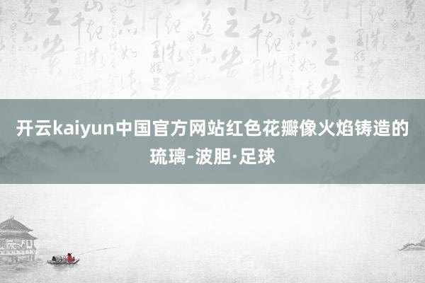 开云kaiyun中国官方网站红色花瓣像火焰铸造的琉璃-波胆·足球
