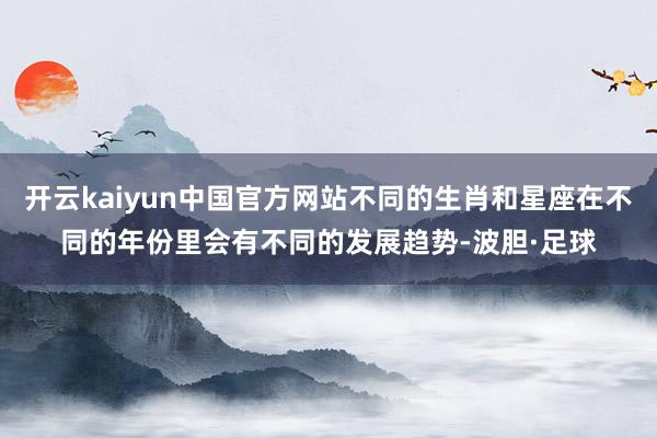 开云kaiyun中国官方网站不同的生肖和星座在不同的年份里会有不同的发展趋势-波胆·足球
