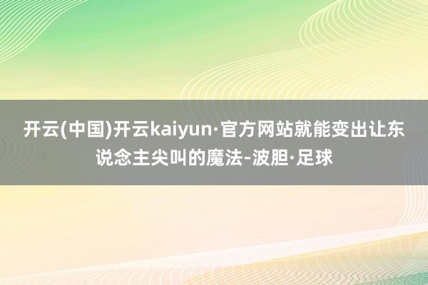 开云(中国)开云kaiyun·官方网站就能变出让东说念主尖叫的魔法-波胆·足球