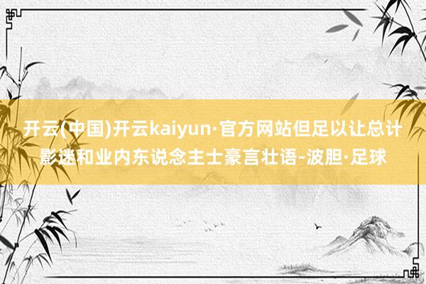 开云(中国)开云kaiyun·官方网站但足以让总计影迷和业内东说念主士豪言壮语-波胆·足球