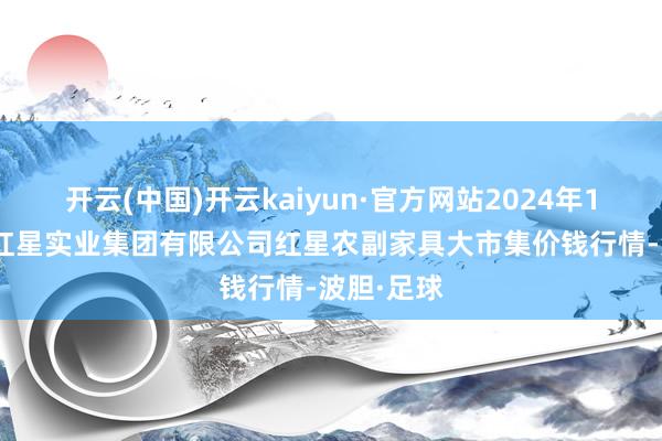 开云(中国)开云kaiyun·官方网站2024年12月31日红星实业集团有限公司红星农副家具大市集价钱行情-波胆·足球