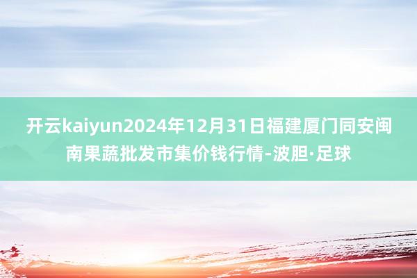 开云kaiyun2024年12月31日福建厦门同安闽南果蔬批发市集价钱行情-波胆·足球