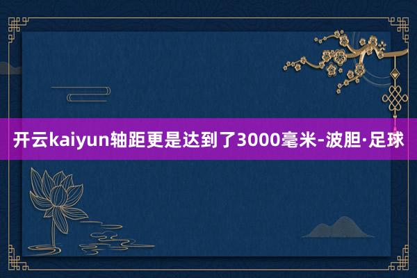 开云kaiyun轴距更是达到了3000毫米-波胆·足球