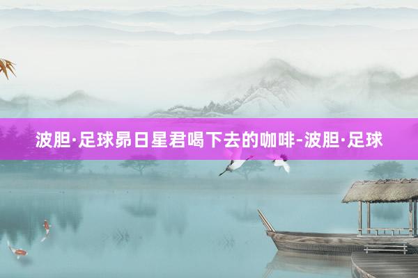 波胆·足球昴日星君喝下去的咖啡-波胆·足球