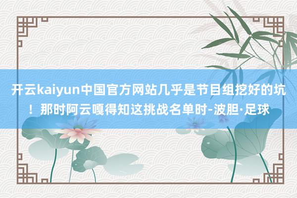 开云kaiyun中国官方网站几乎是节目组挖好的坑！那时阿云嘎得知这挑战名单时-波胆·足球